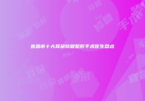 宜昌市十大耳朵修复整形手术医生盘点