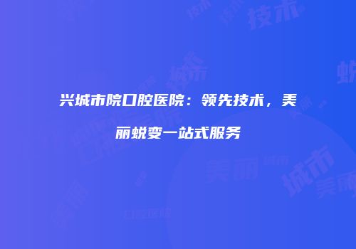 兴城市院口腔医院：领先技术，美丽蜕变一站式服务