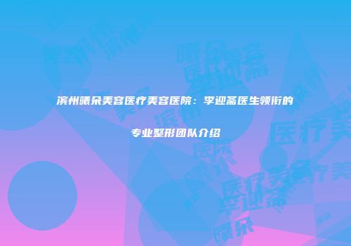 滨州曦朵美容医疗美容医院：李迎斋医生领衔的专业整形团队介绍