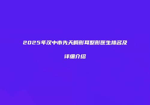 2025年汉中市先天畸形耳整形医生排名及详细介绍