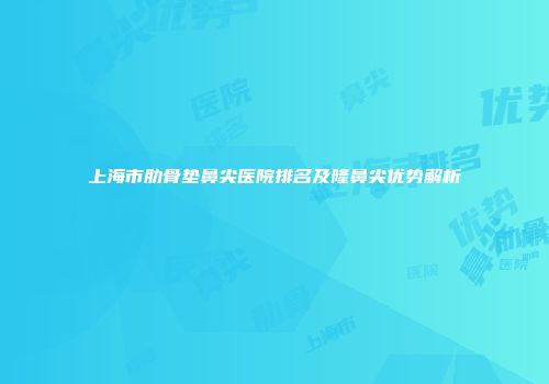上海市肋骨垫鼻尖医院排名及隆鼻尖优势解析