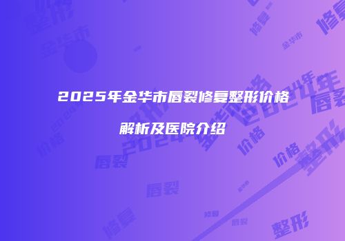 2025年金华市唇裂修复整形价格解析及医院介绍