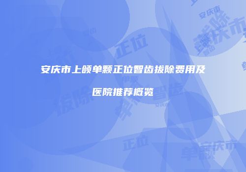 安庆市上颌单颗正位智齿拔除费用及医院推荐概览