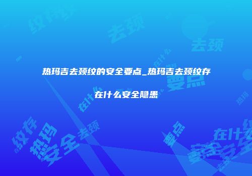 热玛吉去颈纹的安全要点_热玛吉去颈纹存在什么安全隐患