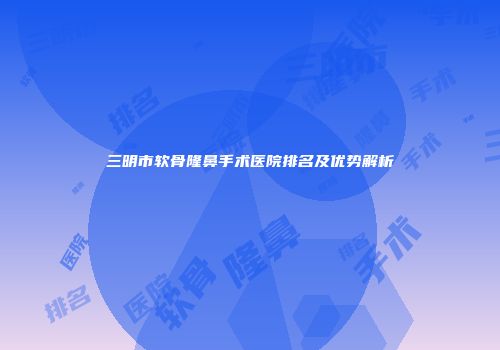 三明市软骨隆鼻手术医院排名及优势解析