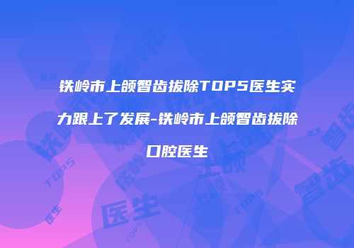 铁岭市上颌智齿拔除TOP5医生实力跟上了发展-铁岭市上颌智齿拔除口腔医生