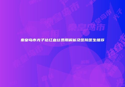 秦皇岛市光子祛红血丝费用解析及医院医生推荐