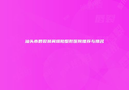 汕头市唇裂鼻翼塌陷整形医院推荐与排名