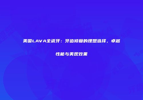 美国LAVA全瓷牙：牙齿修复的理想选择，卓越性能与美观效果
