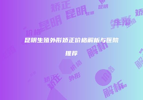 昆明生殖外形矫正价格解析与医院推荐