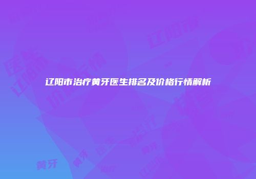 辽阳市治疗黄牙医生排名及价格行情解析