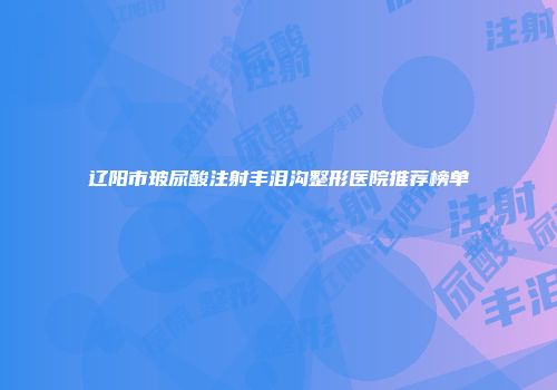 辽阳市玻尿酸注射丰泪沟整形医院推荐榜单