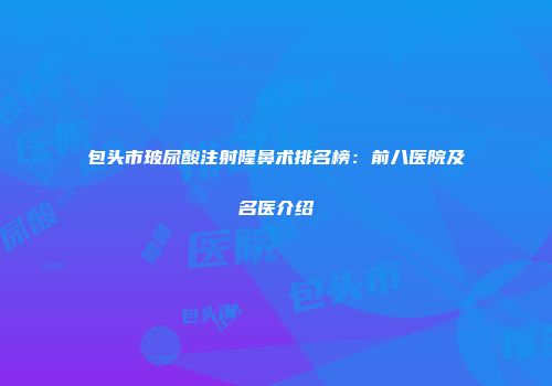 包头市玻尿酸注射隆鼻术排名榜：前八医院及名医介绍