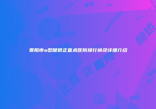 贵阳市o型腿矫正直术医院排行榜及详细介绍