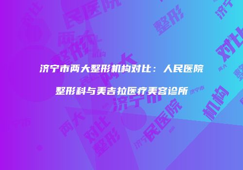 济宁市两大整形机构对比：人民医院整形科与美吉拉医疗美容诊所