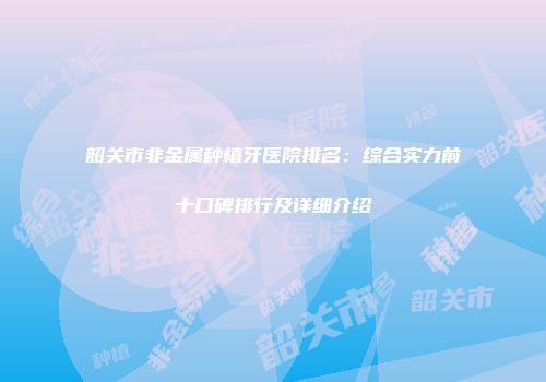 韶关市非金属种植牙医院排名：综合实力前十口碑排行及详细介绍