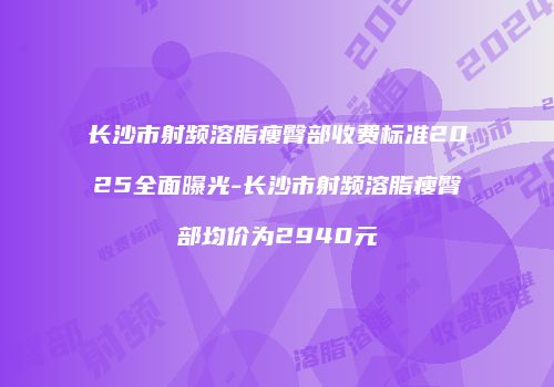 长沙市射频溶脂瘦臀部收费标准2025全面曝光-长沙市射频溶脂瘦臀部均价为2940元
