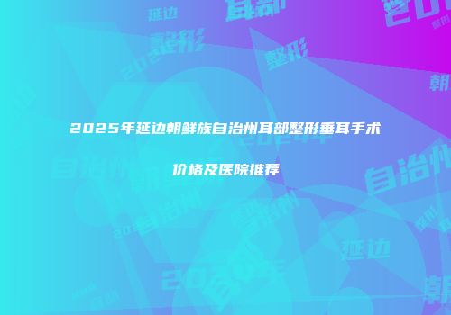 2025年延边朝鲜族自治州耳部整形垂耳手术价格及医院推荐