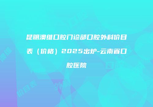 昆明澳维口腔门诊部口腔外科价目表（价格）2025出炉-云南省口腔医院