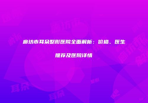 廊坊市耳朵整形医院全面解析：价格、医生推荐及医院详情