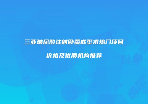 三亚玻尿酸注射卧蚕成型术热门项目价格及优质机构推荐