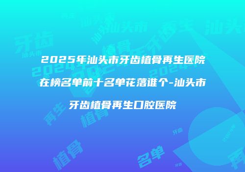 2025年汕头市牙齿植骨再生医院在榜名单前十名单花落谁个-汕头市牙齿植骨再生口腔医院