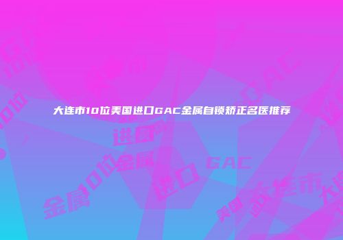 大连市10位美国进口GAC金属自锁矫正名医推荐