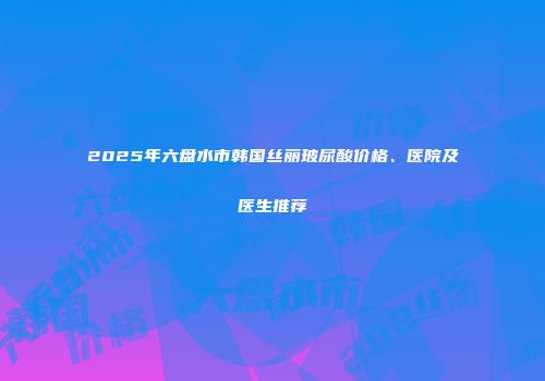 2025年六盘水市韩国丝丽玻尿酸价格、医院及医生推荐
