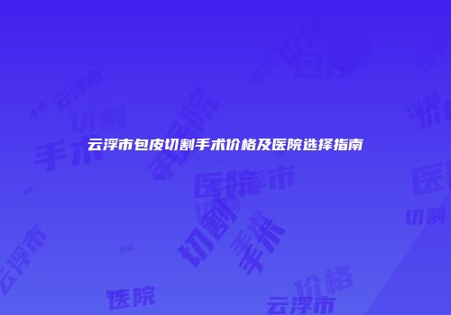 云浮市包皮切割手术价格及医院选择指南