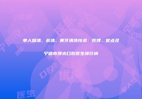 单人烟渍、茶渍、黄牙清洗技术：原理、优点及宁德市顶尖口腔医生排行榜