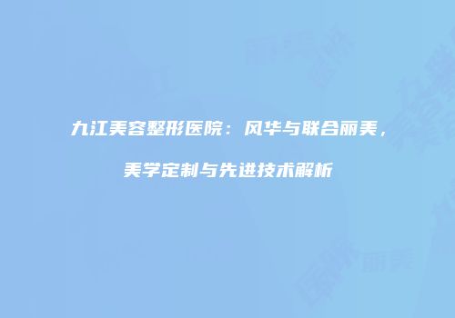 九江美容整形医院：风华与联合丽美，美学定制与先进技术解析