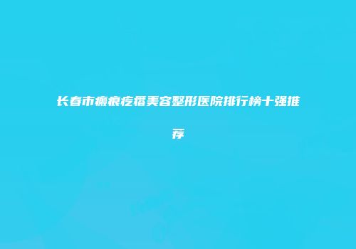 长春市瘢痕疙瘩美容整形医院排行榜十强推荐