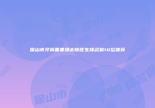 保山市牙背面黑渍去除医生排名前10位推荐