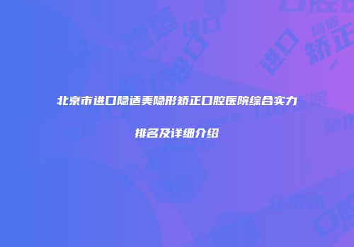 北京市进口隐适美隐形矫正口腔医院综合实力排名及详细介绍