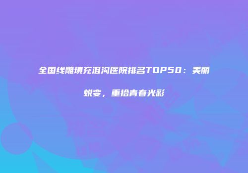全国线雕填充泪沟医院排名TOP50：美丽蜕变，重拾青春光彩
