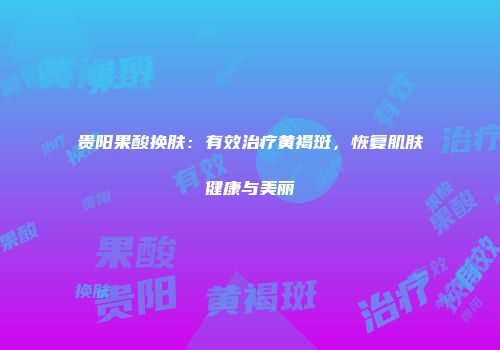 贵阳果酸换肤:有效治疗黄褐斑,恢复肌肤健康与美丽