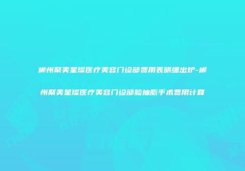 郴州聚美星璨医疗美容门诊部费用表明细出炉-郴州聚美星璨医疗美容门诊部脸抽脂手术费用计算
