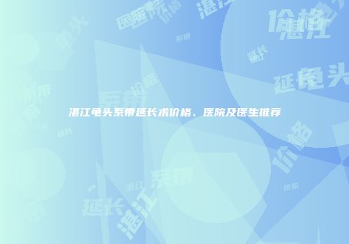 湛江龟头系带延长术价格、医院及医生推荐
