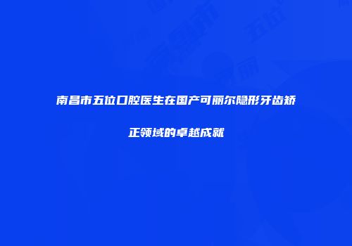 南昌市五位口腔医生在国产可丽尔隐形牙齿矫正领域的卓越成就