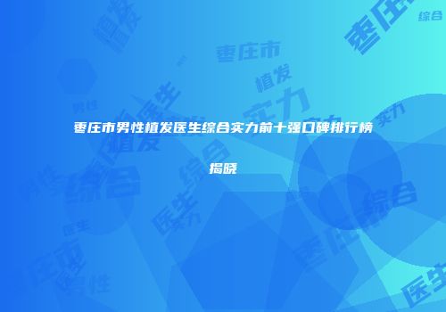 枣庄市男性植发医生综合实力前十强口碑排行榜揭晓