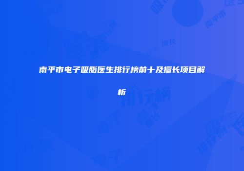 南平市电子吸脂医生排行榜前十及擅长项目解析