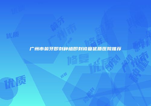 广州市前牙即刻种植即刻修复优质医院推荐