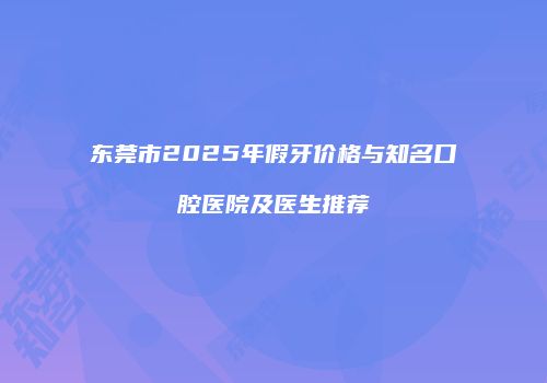 东莞市2025年假牙价格与知名口腔医院及医生推荐