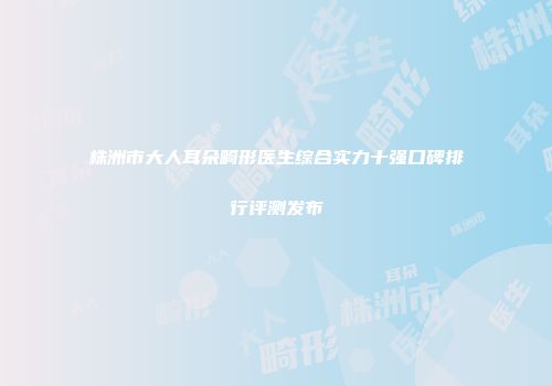株洲市大人耳朵畸形医生综合实力十强口碑排行评测发布