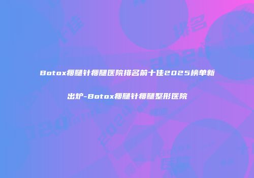Botox瘦腿针瘦腿医院排名前十佳2025榜单新出炉-Botox瘦腿针瘦腿整形医院