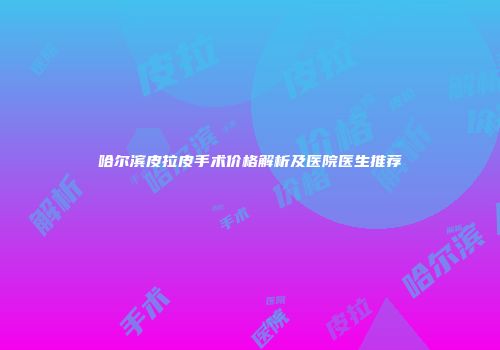 哈尔滨皮拉皮手术价格解析及医院医生推荐