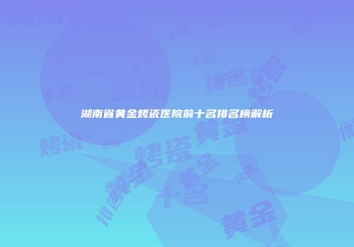 湖南省黄金烤瓷医院前十名排名榜解析