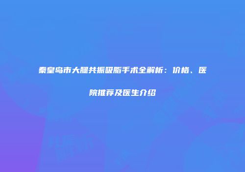秦皇岛市大腿共振吸脂手术全解析：价格、医院推荐及医生介绍