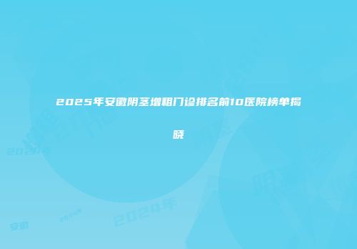 2025年安徽阴茎增粗门诊排名前10医院榜单揭晓