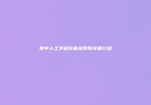晋中人工牙冠价格及医院详细介绍